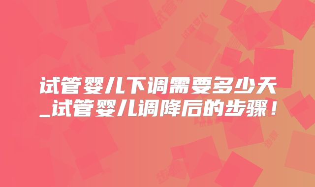 试管婴儿下调需要多少天_试管婴儿调降后的步骤！