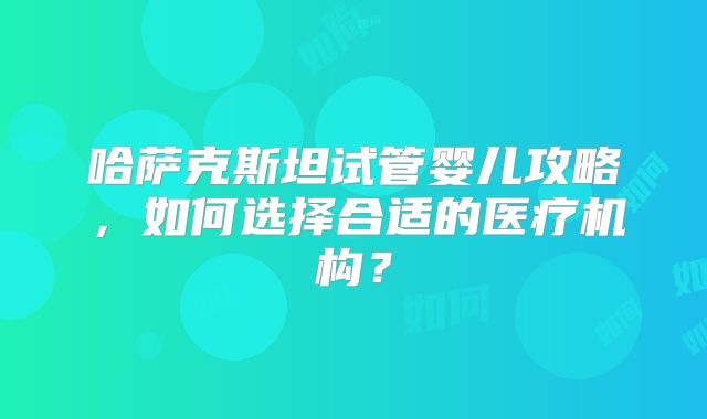 哈萨克斯坦试管婴儿攻略，如何选择合适的医疗机构？