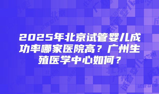 2025年北京试管婴儿成功率哪家医院高？广州生殖医学中心如何？