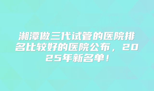 湘潭做三代试管的医院排名比较好的医院公布，2025年新名单！