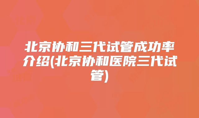 北京协和三代试管成功率介绍(北京协和医院三代试管)
