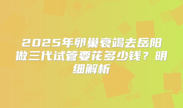 2025年卵巢衰竭去岳阳做三代试管要花多少钱？明细解析