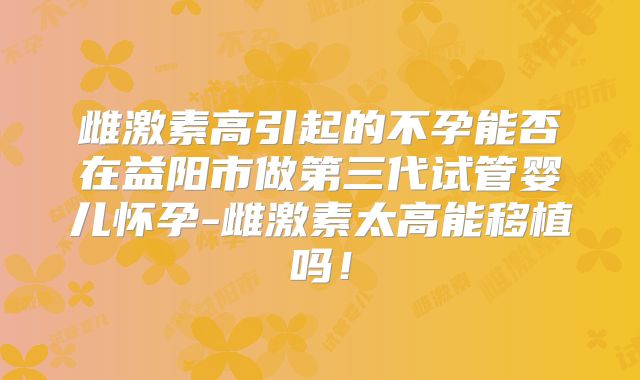 雌激素高引起的不孕能否在益阳市做第三代试管婴儿怀孕-雌激素太高能移植吗！