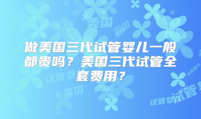 做美国三代试管婴儿一般都贵吗?美国三代试管全套费用?