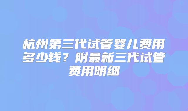 杭州第三代试管婴儿费用多少钱？附最新三代试管费用明细