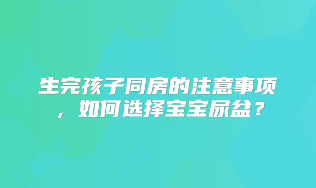 生完孩子同房的注意事项,如何选择宝宝尿盆?