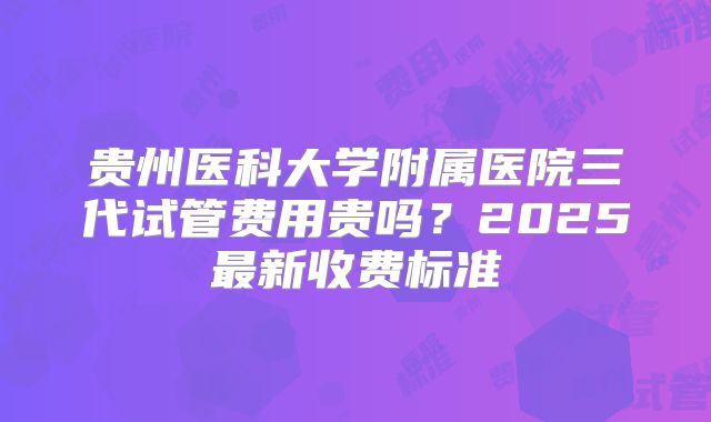 贵州医科大学附属医院三代试管费用贵吗？2025最新收费标准
