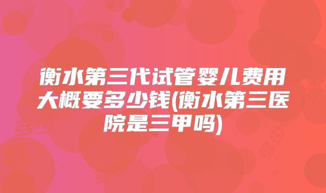 衡水第三代试管婴儿费用大概要多少钱(衡水第三医院是三甲吗)