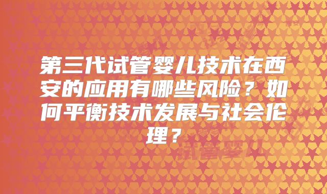 第三代试管婴儿技术在西安的应用有哪些风险？如何平衡技术发展与社会伦理？