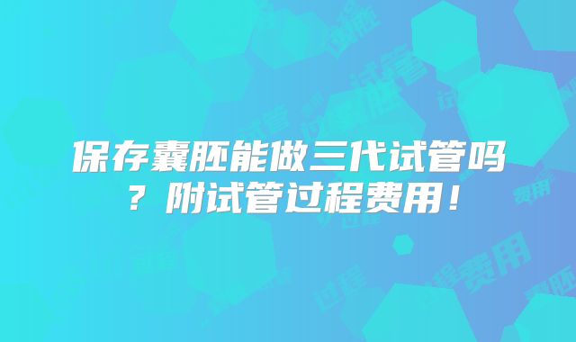 保存囊胚能做三代试管吗？附试管过程费用！