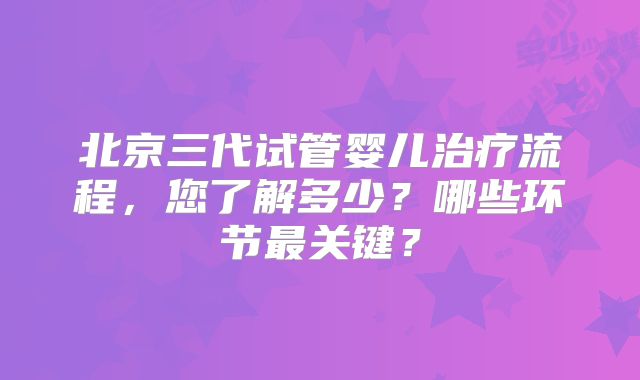 北京三代试管婴儿治疗流程，您了解多少？哪些环节最关键？