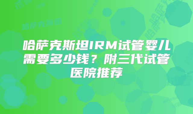 哈萨克斯坦IRM试管婴儿需要多少钱？附三代试管医院推荐