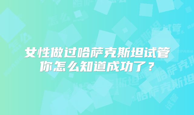 女性做过哈萨克斯坦试管你怎么知道成功了？