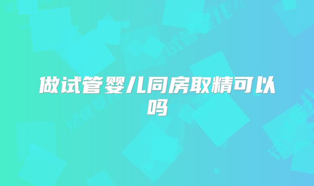 做试管婴儿同房取精可以吗