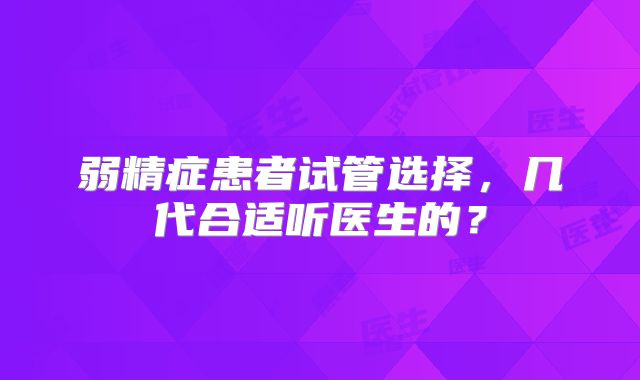 弱精症患者试管选择，几代合适听医生的？