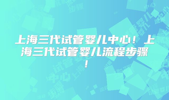 上海三代试管婴儿中心!上海三代试管婴儿流程步骤!