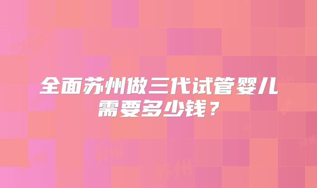 全面苏州做三代试管婴儿需要多少钱？