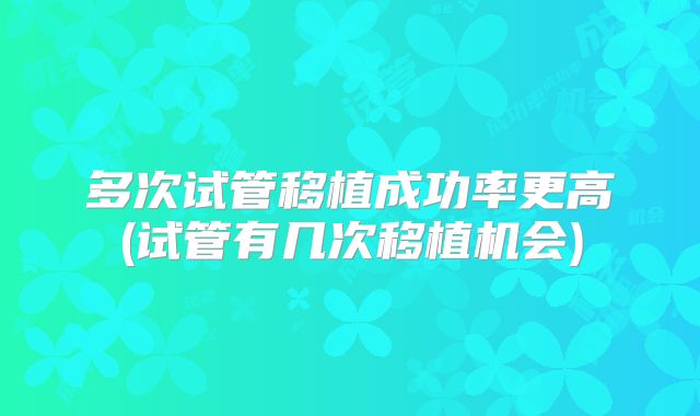 多次试管移植成功率更高(试管有几次移植机会)