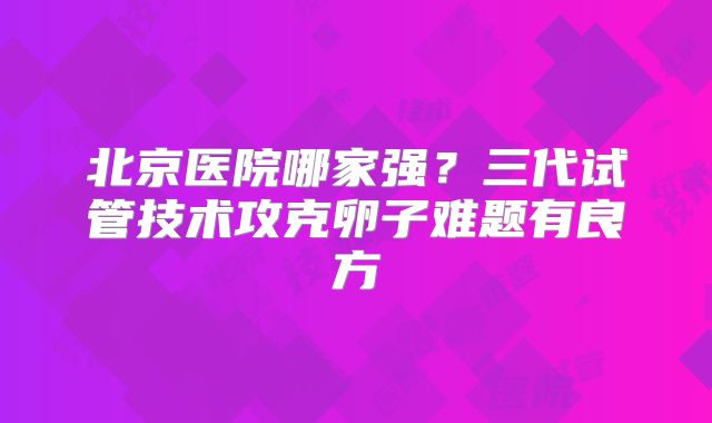 北京医院哪家强？三代试管技术攻克卵子难题有良方