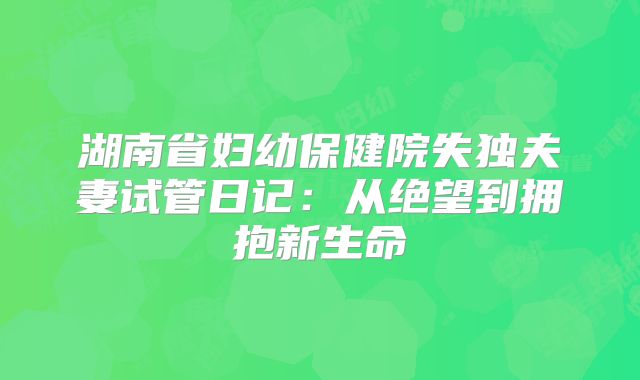 湖南省妇幼保健院失独夫妻试管日记:从绝望到拥抱新生命