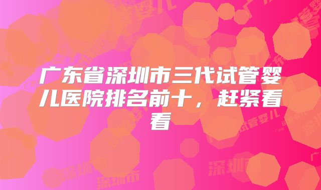 广东省深圳市三代试管婴儿医院排名前十，赶紧看看