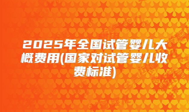 2025年全国试管婴儿大概费用(国家对试管婴儿收费标准)
