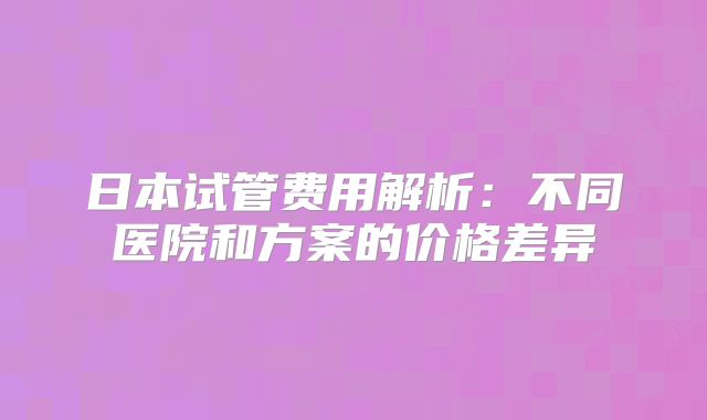 日本试管费用解析：不同医院和方案的价格差异
