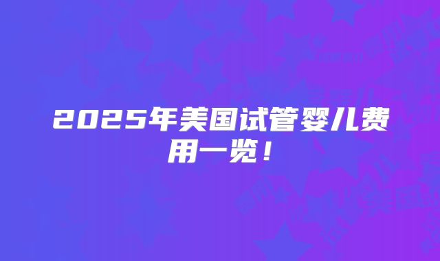 2025年美国试管婴儿费用一览！
