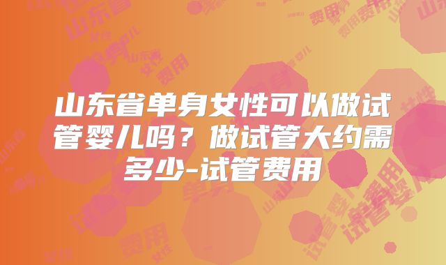 山东省单身女性可以做试管婴儿吗？做试管大约需多少-试管费用
