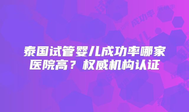 泰国试管婴儿成功率哪家医院高?权威机构认证