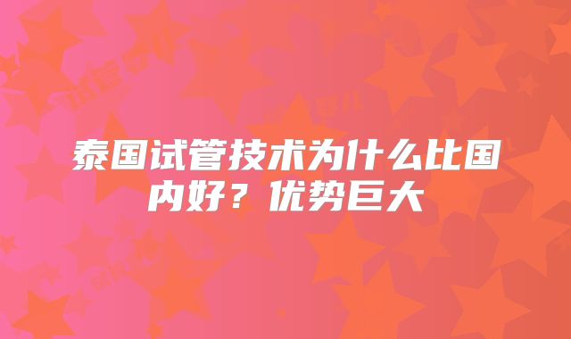 泰国试管技术为什么比国内好？优势巨大