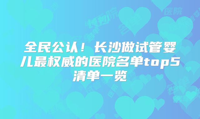 全民公认！长沙做试管婴儿最权威的医院名单top5清单一览