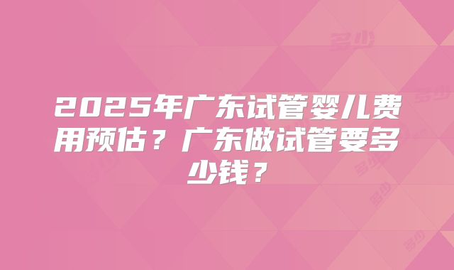 2025年广东试管婴儿费用预估？广东做试管要多少钱？