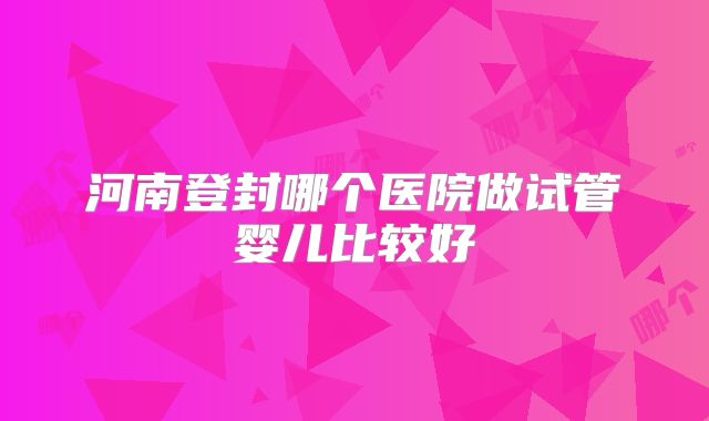 河南登封哪个医院做试管婴儿比较好