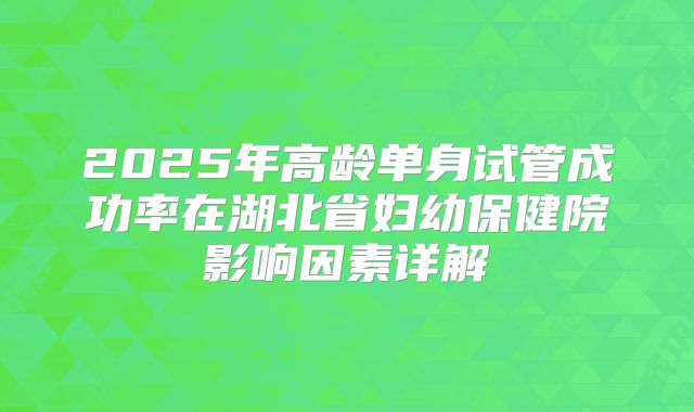 2025年高龄单身试管成功率在湖北省妇幼保健院影响因素详解