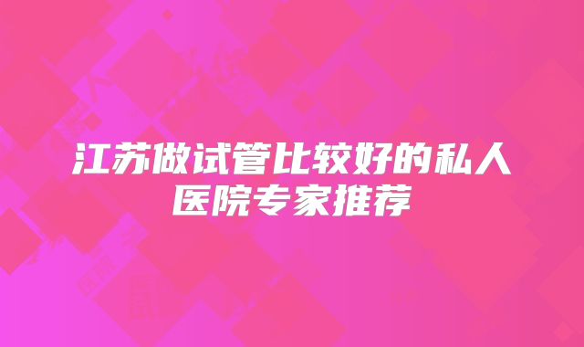 江苏做试管比较好的私人医院专家推荐