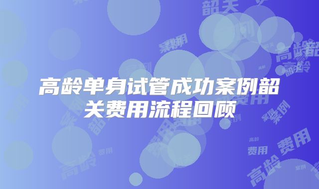 高龄单身试管成功案例韶关费用流程回顾