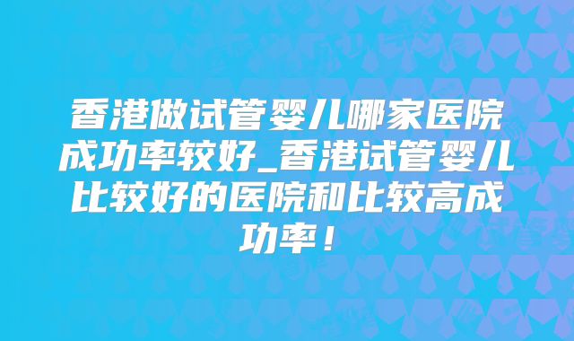 香港做试管婴儿哪家医院成功率较好_香港试管婴儿比较好的医院和比较高成功率!