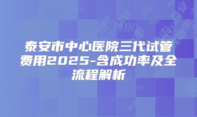 泰安市中心医院三代试管费用2025-含成功率及全流程解析