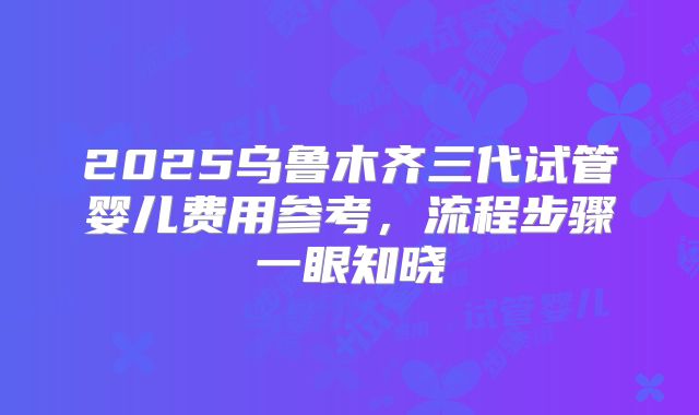 2025乌鲁木齐三代试管婴儿费用参考，流程步骤一眼知晓