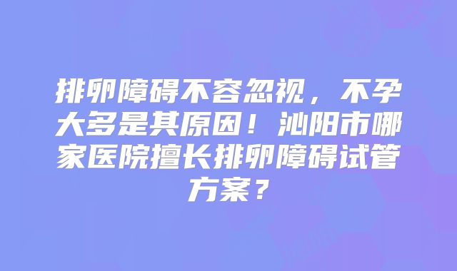 排卵障碍不容忽视，不孕大多是其原因！沁阳市哪家医院擅长排卵障碍试管方案？