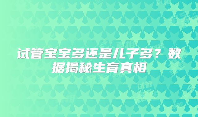 试管宝宝多还是儿子多？数据揭秘生育真相