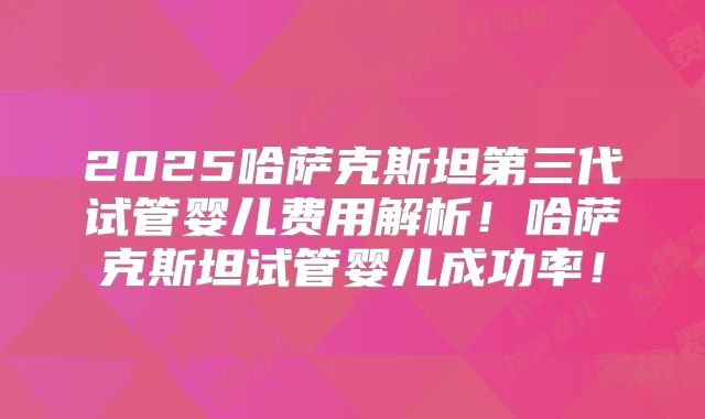 2025哈萨克斯坦第三代试管婴儿费用解析！哈萨克斯坦试管婴儿成功率！