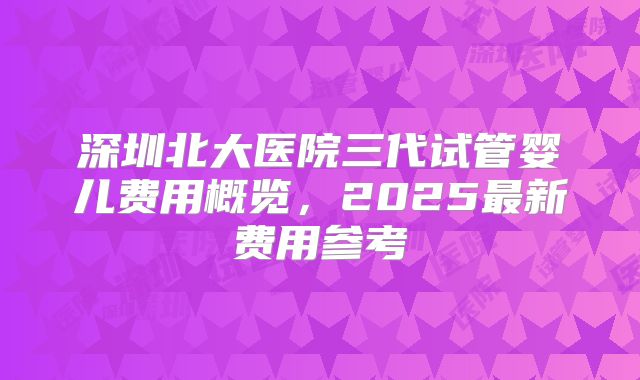 深圳北大医院三代试管婴儿费用概览，2025最新费用参考