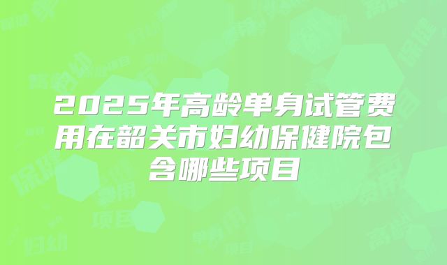 2025年高龄单身试管费用在韶关市妇幼保健院包含哪些项目