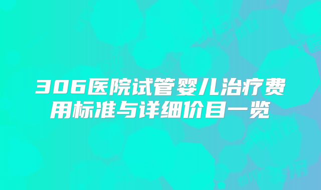 306医院试管婴儿治疗费用标准与详细价目一览