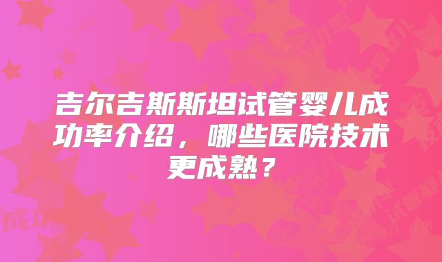 吉尔吉斯斯坦试管婴儿成功率介绍，哪些医院技术更成熟？