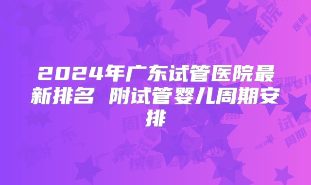 2024年广东试管医院最新排名 附试管婴儿周期安排
