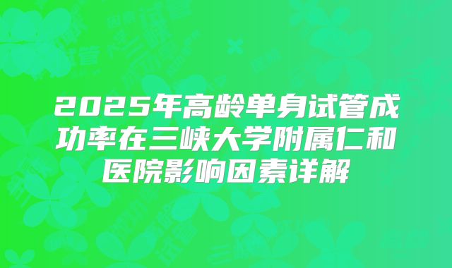 2025年高龄单身试管成功率在三峡大学附属仁和医院影响因素详解