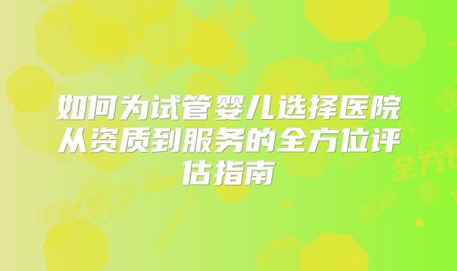 如何为试管婴儿选择医院从资质到服务的全方位评估指南